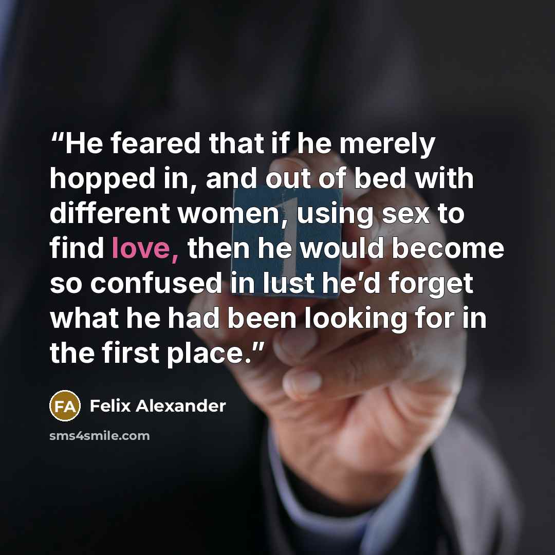 “He feared that if he merely hopped in, and out of bed with different women, using sex to find love, then he would become so confused in lust he’d forget what he had been looking for in the first place.” quote by Felix Alexander