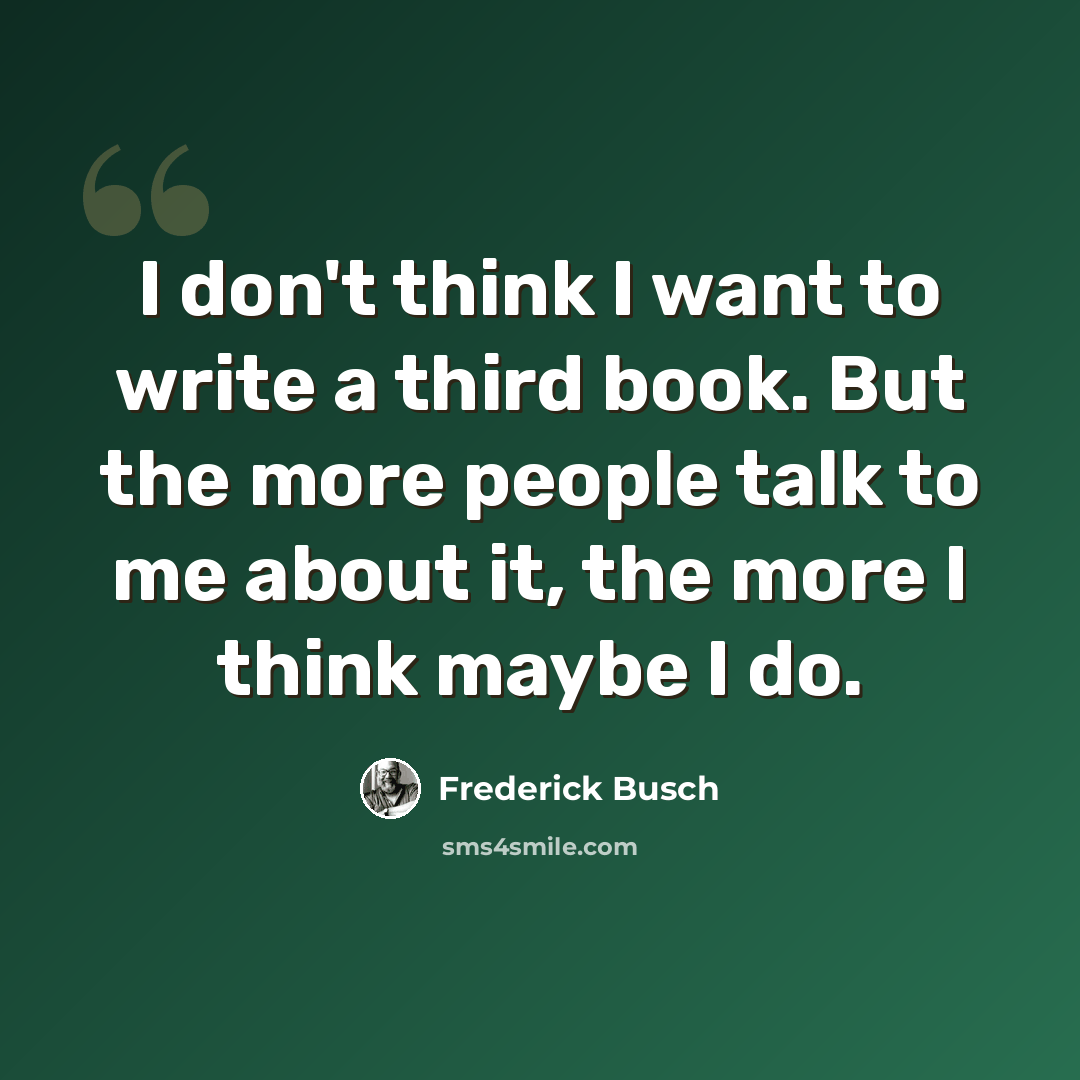 “I don't think I want to write a third book. But the more people talk to me about it, the more I think maybe I do.” quote by Frederick Busch