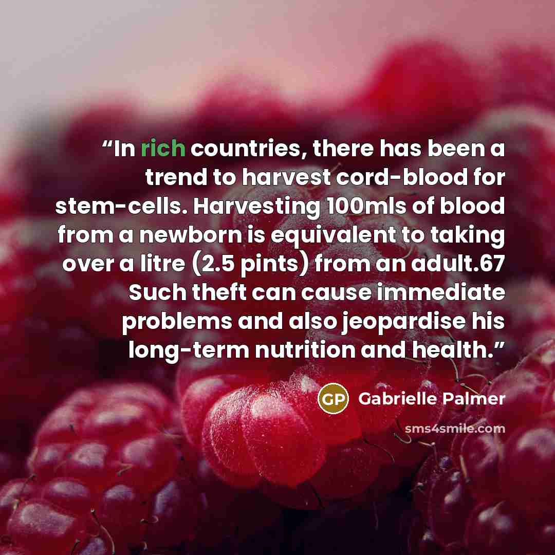 “In rich countries, there has been a trend to harvest cord-blood for stem-cells. Harvesting 100mls of blood from a newborn is equivalent to taking over a litre (2.5 pints) from an adult.67 Such theft can cause immediate problems and also jeopardise his long-term nutrition and health.” quote by Gabrielle Palmer