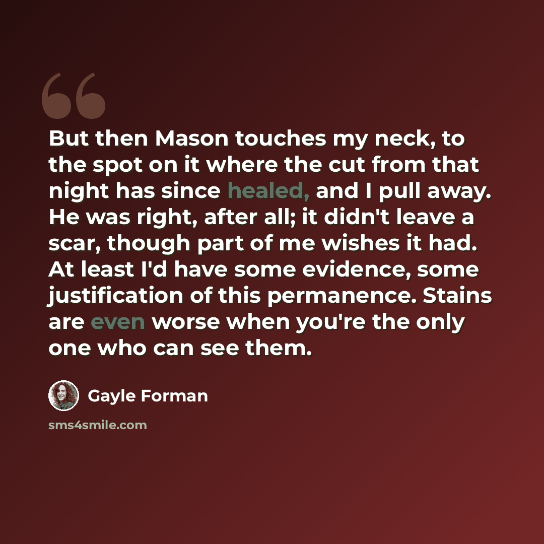 “But then Mason touches my neck, to the spot on it where the cut from that night has since healed, and I pull away. He was right, after all; it didn't leave a scar, though part of me wishes it had. At least I'd have some evidence, some justification of this permanence. Stains are even worse when…” quote by Gayle Forman