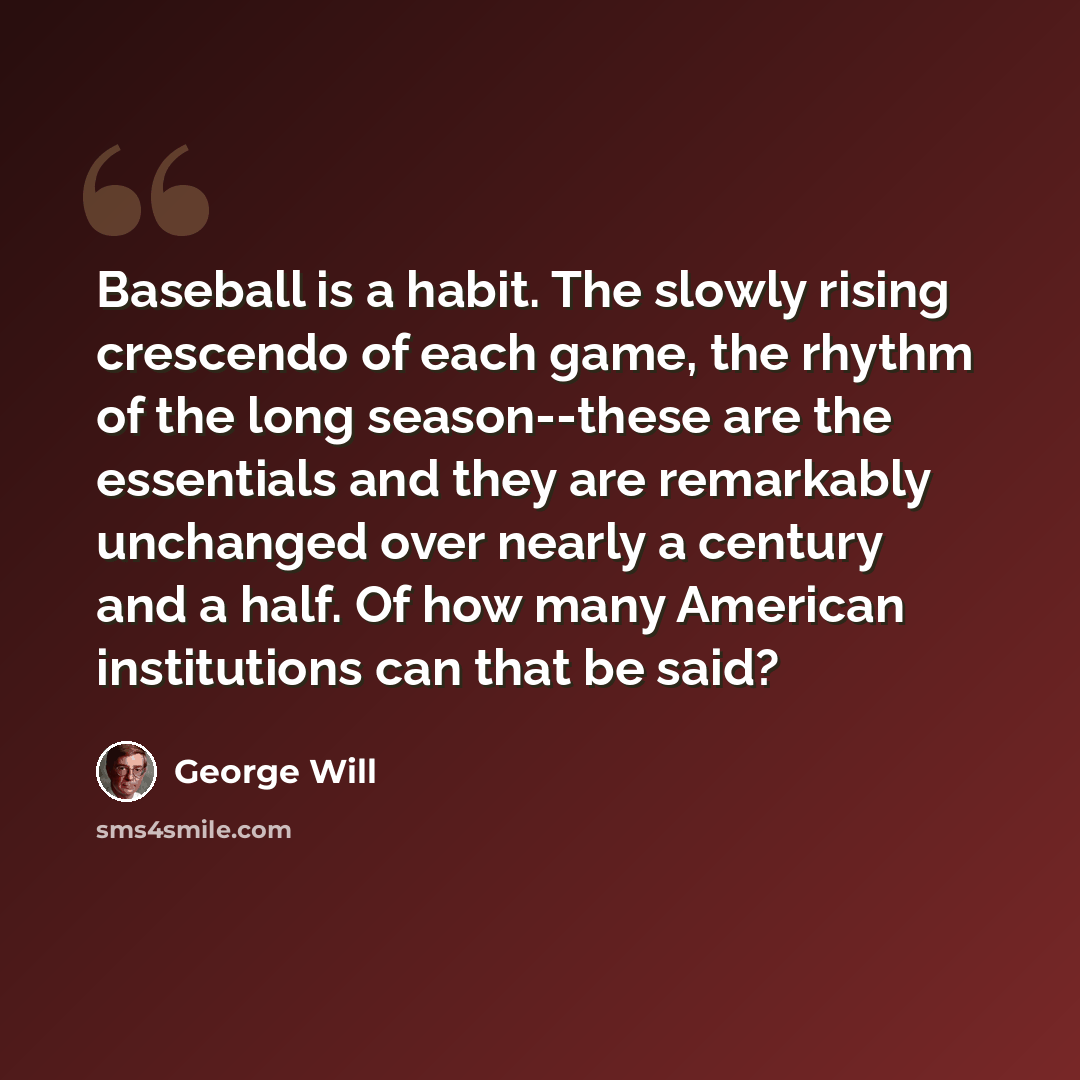“Baseball is a habit. The slowly rising crescendo of each game, the rhythm of the long season--these are the essentials and they are remarkably unchanged over nearly a century and a half. Of how many American institutions can that be said?” quote by George Will