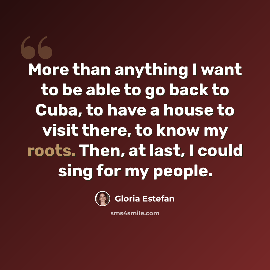 “More than anything I want to be able to go back to Cuba, to have a house to visit there, to know my roots. Then, at last, I could sing for my people.” quote by Gloria Estefan