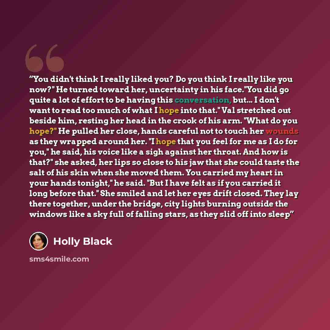 “You didn't think I really liked you? Do you think I really like you now?" He turned toward her, uncertainty in his face."You did go quite a lot of effort to be having this conversation, but... I don't want to read too much of what I hope into that." Val stretched out beside him, resting her head…” quote by Holly Black