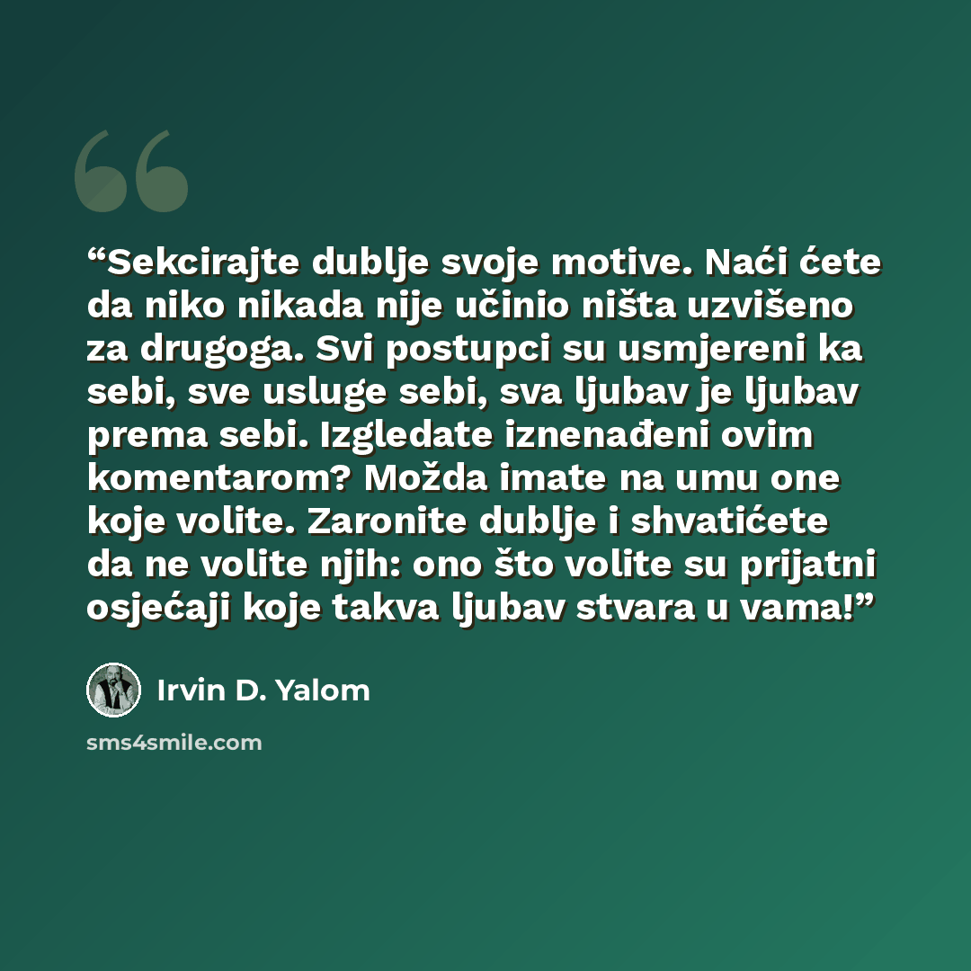 “Sekcirajte dublje svoje motive. Naći ćete da niko nikada nije učinio ništa uzvišeno za drugoga. Svi postupci su usmjereni ka sebi, sve usluge sebi, sva ljubav je ljubav prema sebi. Izgledate iznenađeni ovim komentarom? Možda imate na umu one koje volite. Zaronite dublje i shvatićete da ne volite…” quote by Irvin D. Yalom
