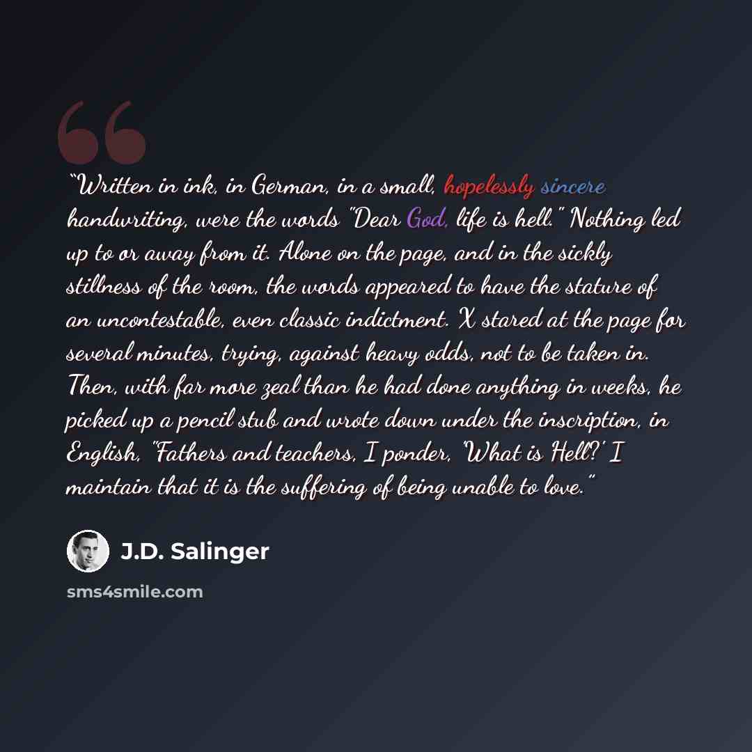 “Written in ink, in German, in a small, hopelessly sincere handwriting, were the words "Dear God, life is hell." Nothing led up to or away from it. Alone on the page, and in the sickly stillness of the room, the words appeared to have the stature of an uncontestable, even classic indictment. X…” quote by J.D. Salinger