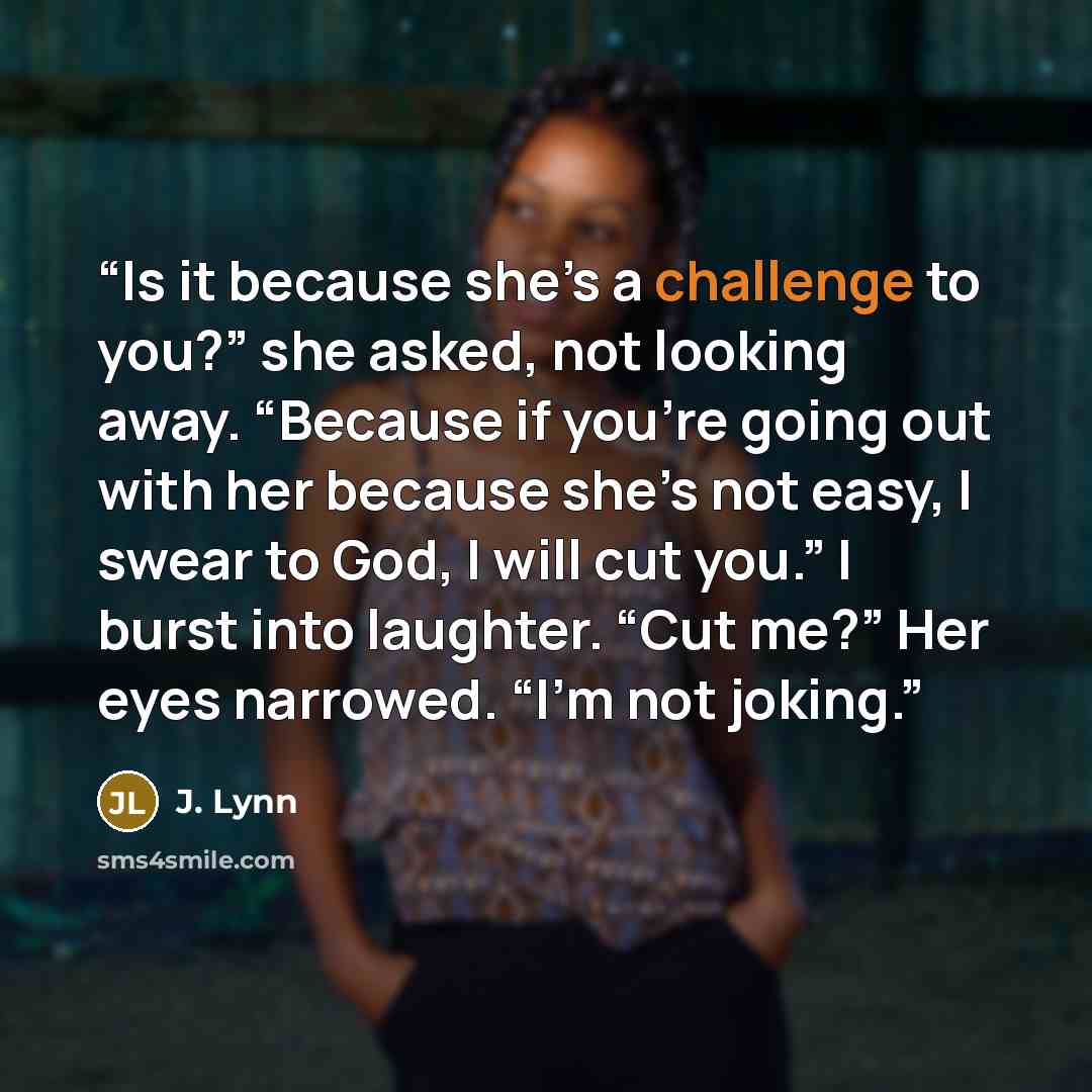 “Is it because she’s a challenge to you?” she asked, not looking away. “Because if you’re going out with her because she’s not easy, I swear to God, I will cut you.” I burst into laughter. “Cut me?” Her eyes narrowed. “I’m not joking.” quote by J. Lynn