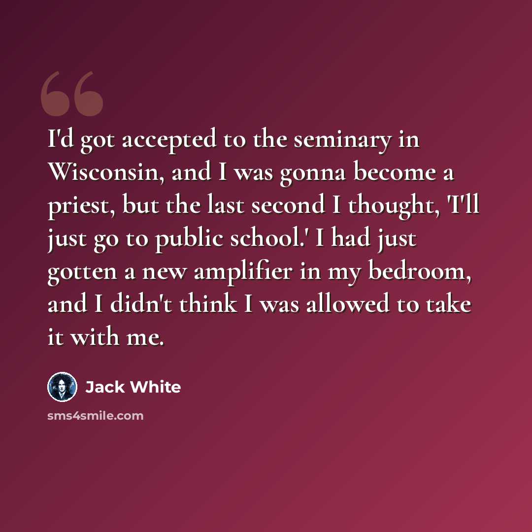 “I'd got accepted to the seminary in Wisconsin, and I was gonna become a priest, but the last second I thought, 'I'll just go to public school.' I had just gotten a new amplifier in my bedroom, and I didn't think I was allowed to take it with me.” quote by Jack White