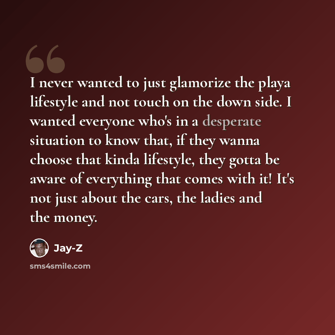 “I never wanted to just glamorize the playa lifestyle and not touch on the down side. I wanted everyone who's in a desperate situation to know that, if they wanna choose that kinda lifestyle, they gotta be aware of everything that comes with it! It's not just about the cars, the ladies and the money.” quote by Jay-Z