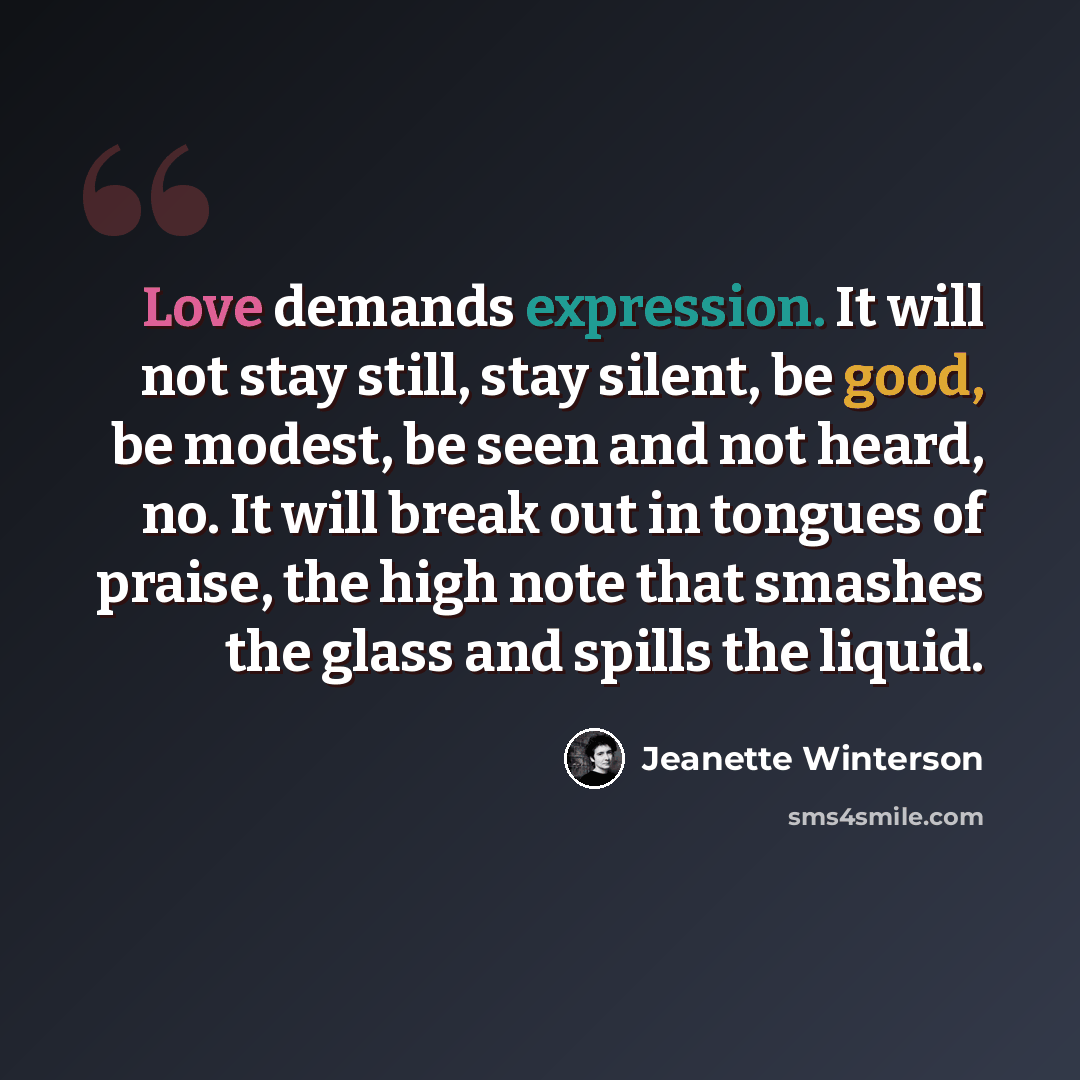 “Love demands expression. It will not stay still, stay silent, be good, be modest, be seen and not heard, no. It will break out in tongues of praise, the high note that smashes the glass and spills the liquid.” quote by Jeanette Winterson