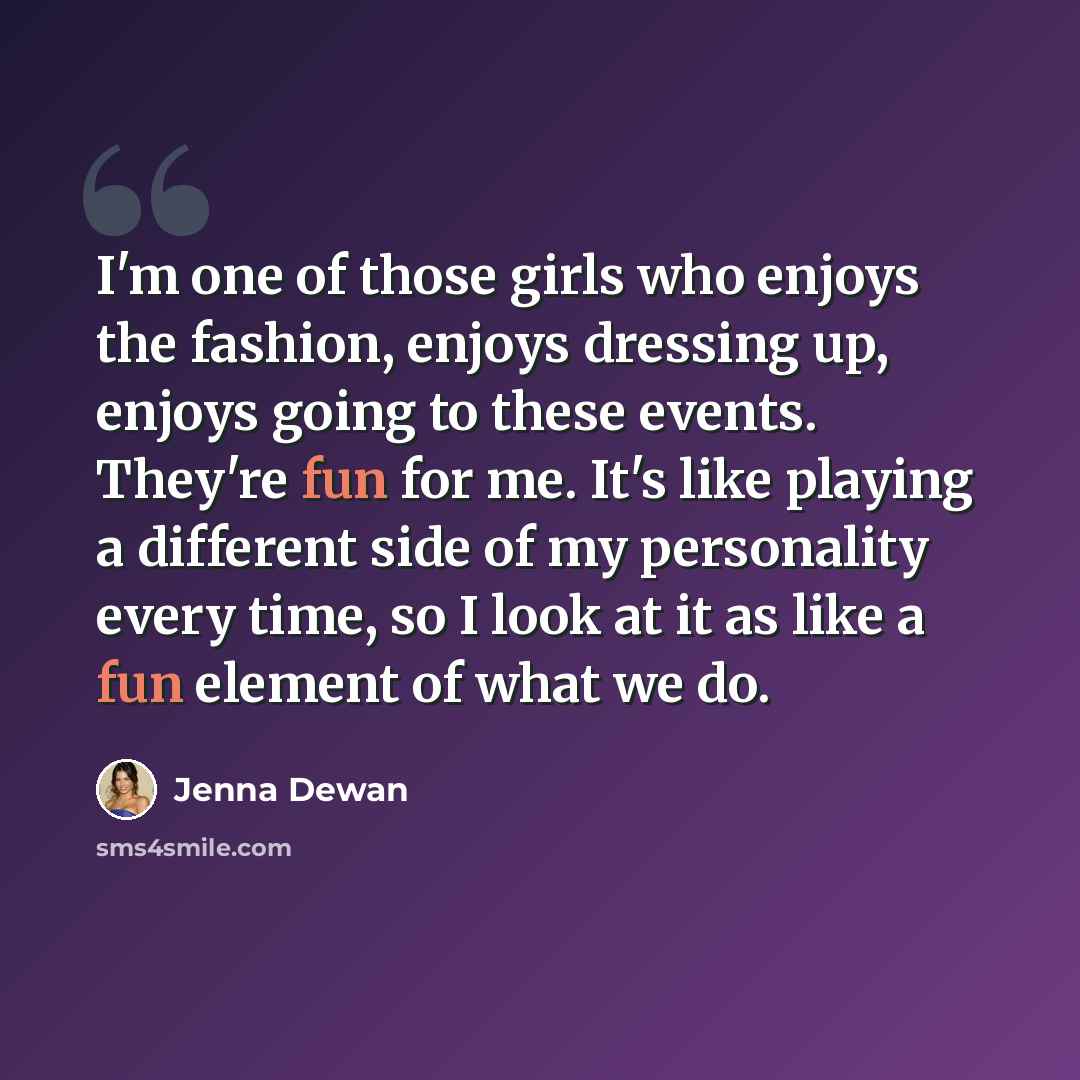 “I'm one of those girls who enjoys the fashion, enjoys dressing up, enjoys going to these events. They're fun for me. It's like playing a different side of my personality every time, so I look at it as like a fun element of what we do.” quote by Jenna Dewan