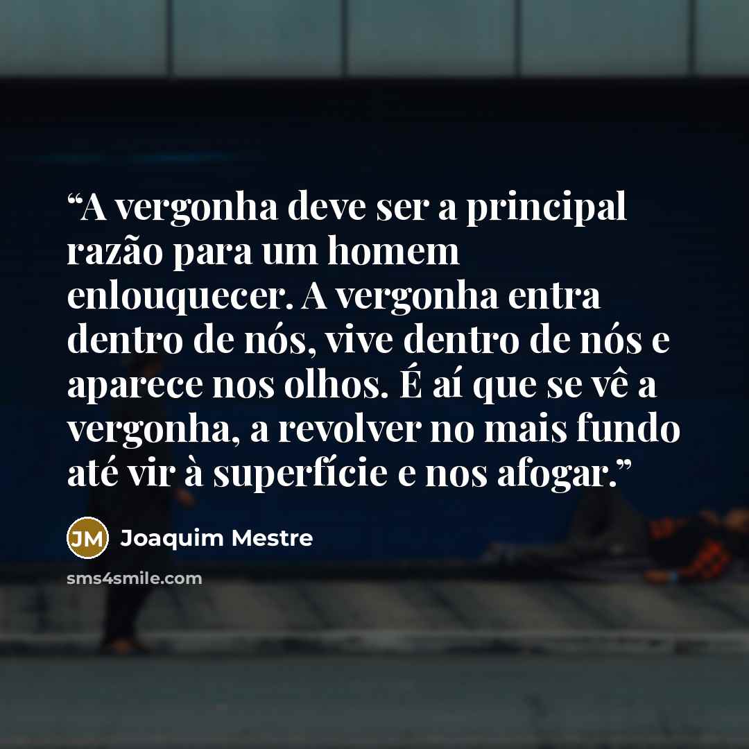 “A vergonha deve ser a principal razão para um homem enlouquecer. A vergonha entra dentro de nós, vive dentro de nós e aparece nos olhos. É aí que se vê a vergonha, a revolver no mais fundo até vir à superfície e nos afogar.” quote by Joaquim Mestre