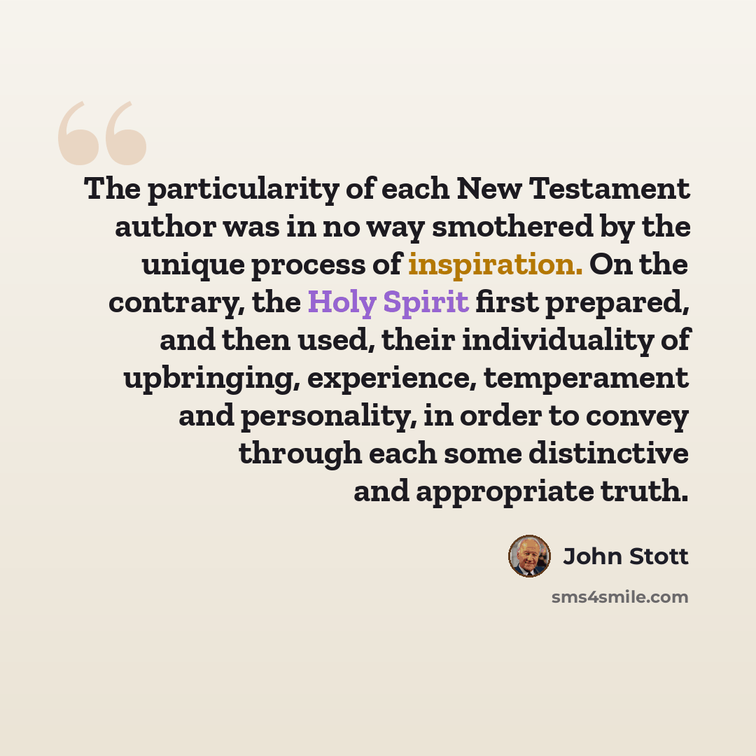 “The particularity of each New Testament author was in no way smothered by the unique process of inspiration. On the contrary, the Holy Spirit first prepared, and then used, their individuality of upbringing, experience, temperament and personality, in order to convey through each some distinctive…” quote by John Stott