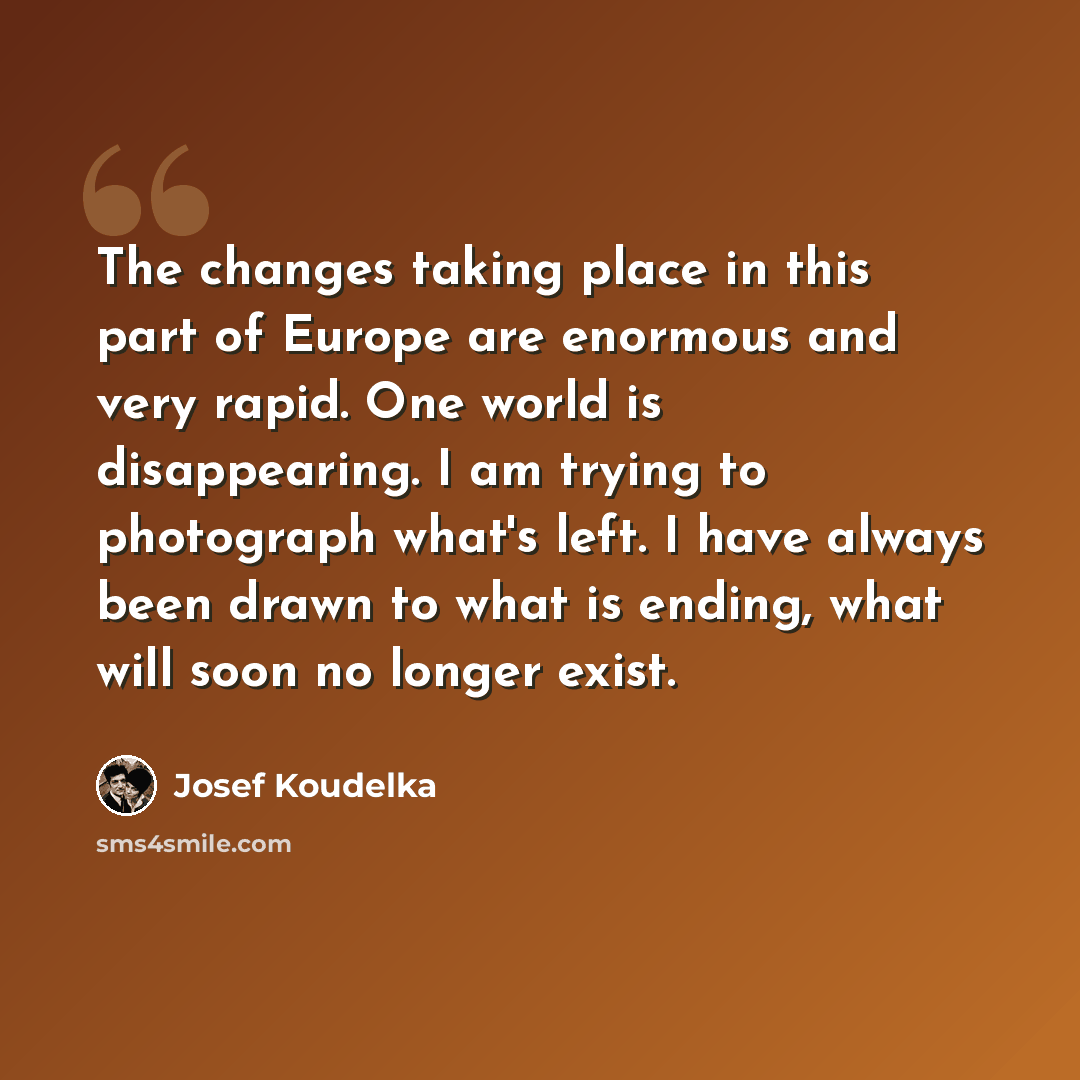 “The changes taking place in this part of Europe are enormous and very rapid. One world is disappearing. I am trying to photograph what's left. I have always been drawn to what is ending, what will soon no longer exist.” quote by Josef Koudelka