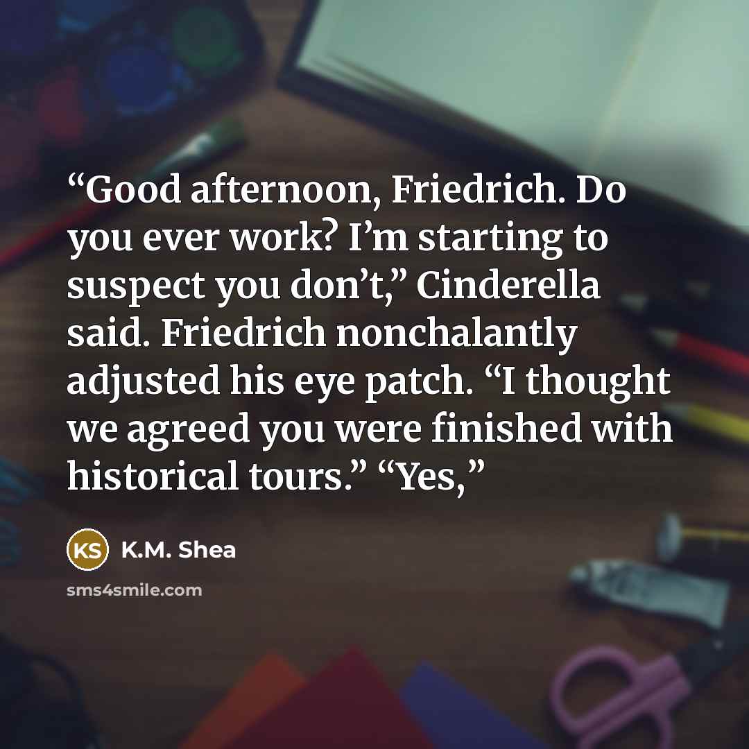 “Good afternoon, Friedrich. Do you ever work? I’m starting to suspect you don’t,” Cinderella said. Friedrich nonchalantly adjusted his eye patch. “I thought we agreed you were finished with historical tours.” “Yes,” quote by K.M. Shea