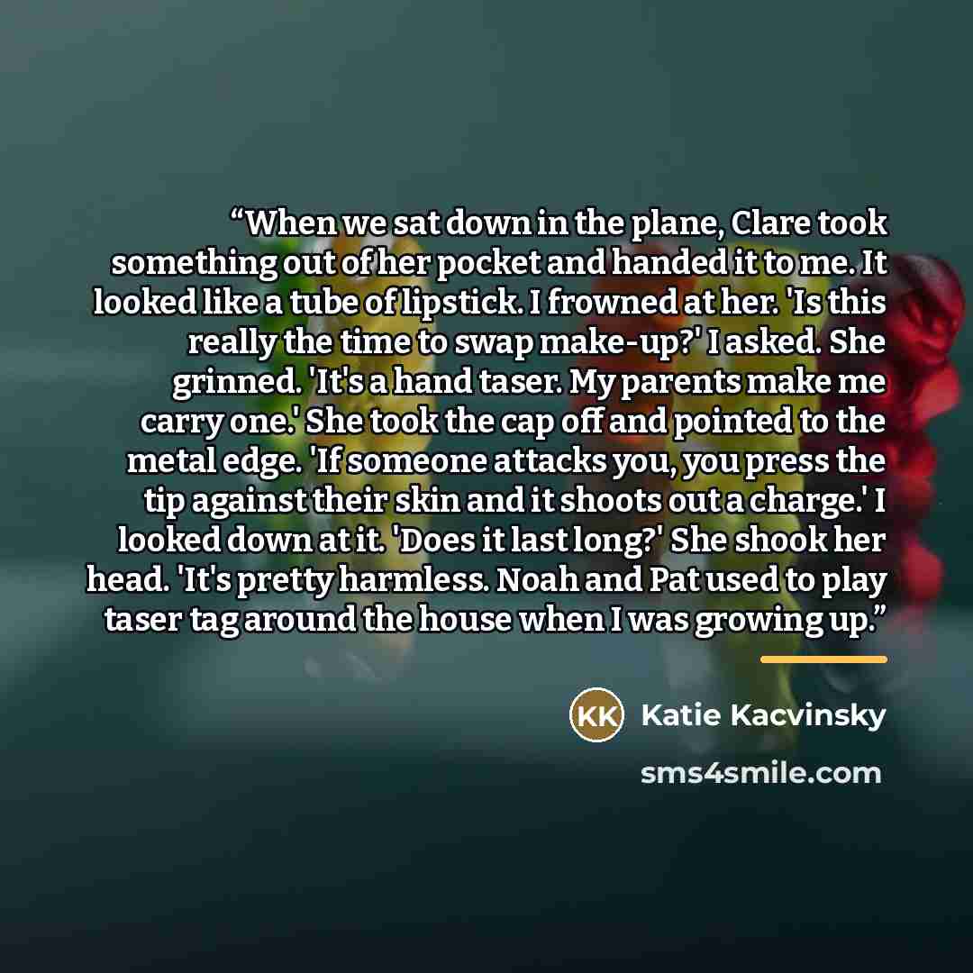 “When we sat down in the plane, Clare took something out of her pocket and handed it to me. It looked like a tube of lipstick. I frowned at her. 'Is this really the time to swap make-up?' I asked. She grinned. 'It's a hand taser. My parents make me carry one.' She took the cap off and pointed to…” quote by Katie Kacvinsky