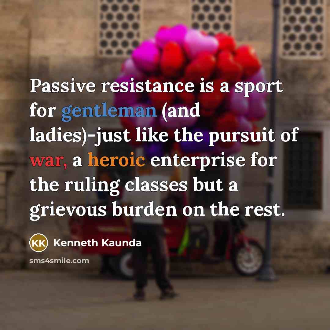 “Passive resistance is a sport for gentleman (and ladies)-just like the pursuit of war, a heroic enterprise for the ruling classes but a grievous burden on the rest.” quote by Kenneth Kaunda