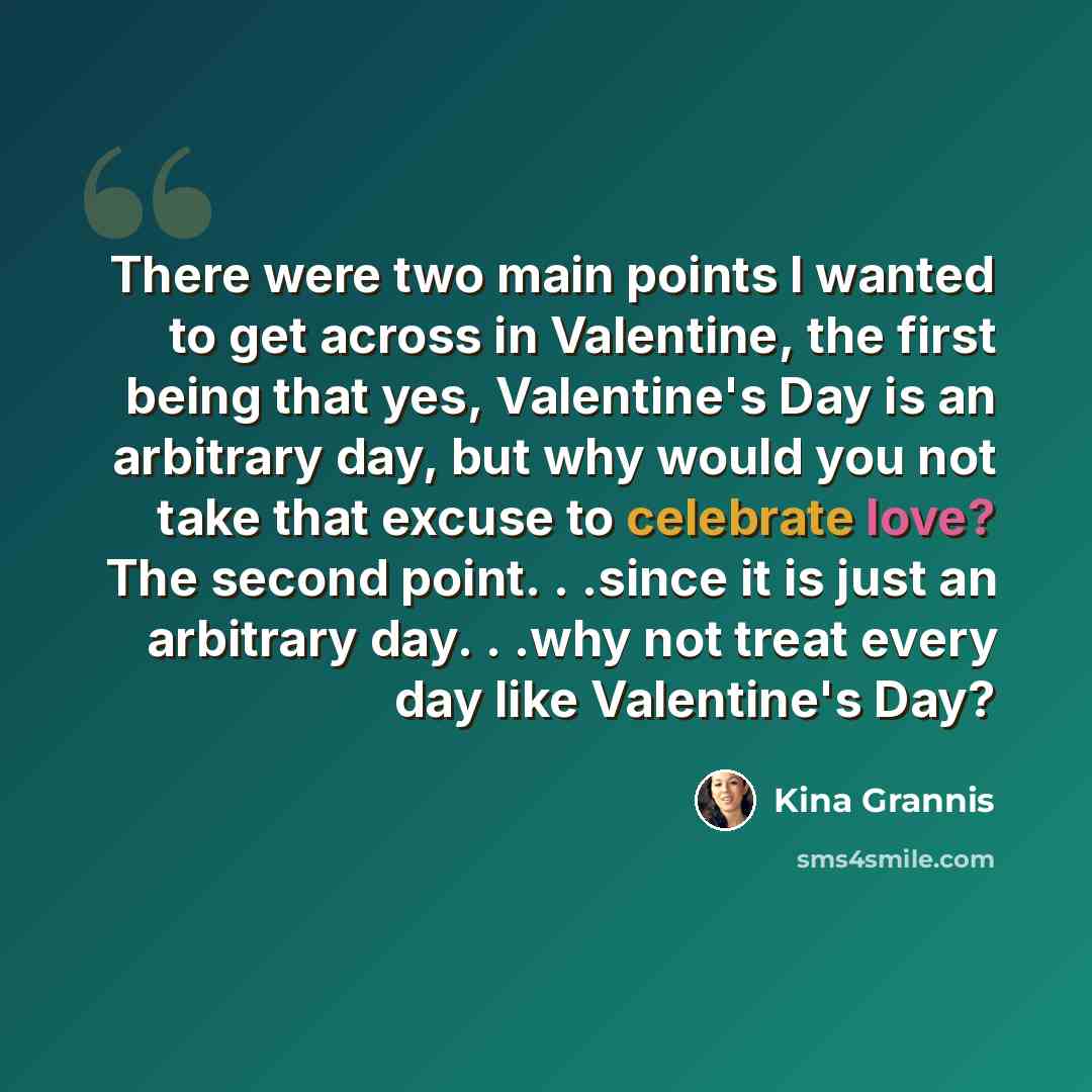 “There were two main points I wanted to get across in Valentine, the first being that yes, Valentine's Day is an arbitrary day, but why would you not take that excuse to celebrate love? The second point. . .since it is just an arbitrary day. . .why not treat every day like Valentine's Day?” quote by Kina Grannis
