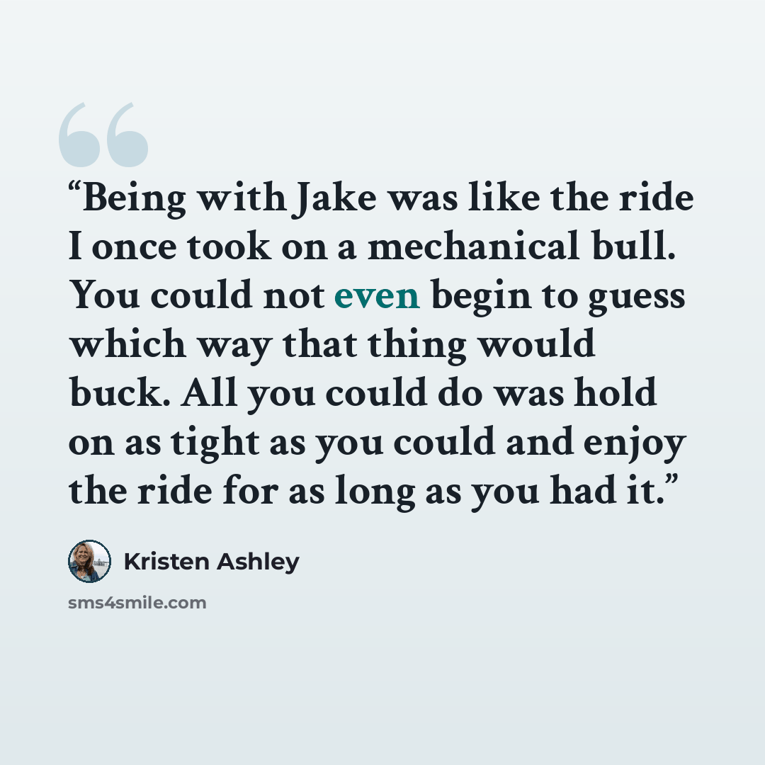 “Being with Jake was like the ride I once took on a mechanical bull. You could not even begin to guess which way that thing would buck. All you could do was hold on as tight as you could and enjoy the ride for as long as you had it.” quote by Kristen Ashley