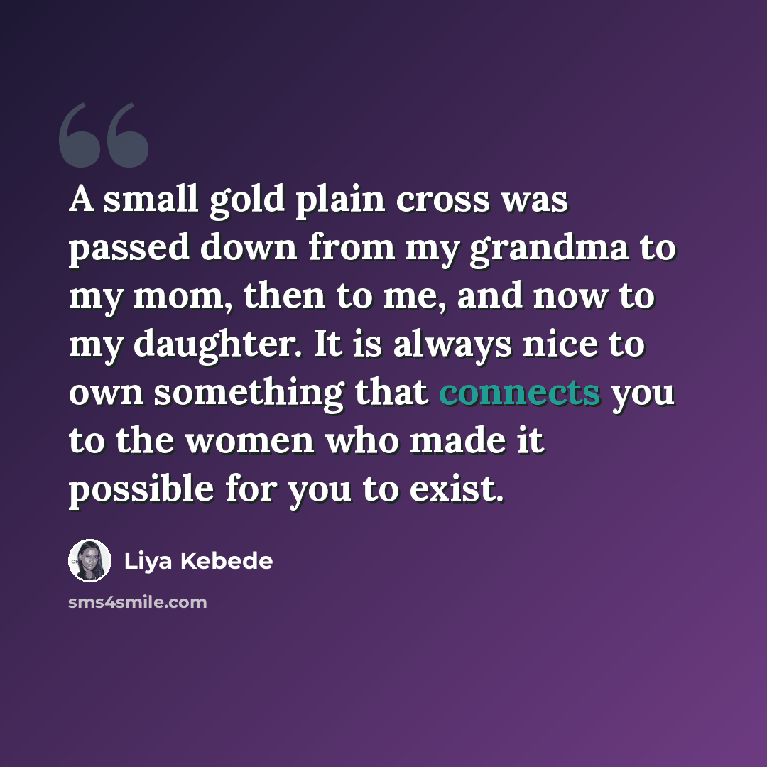 “A small gold plain cross was passed down from my grandma to my mom, then to me, and now to my daughter. It is always nice to own something that connects you to the women who made it possible for you to exist.” quote by Liya Kebede