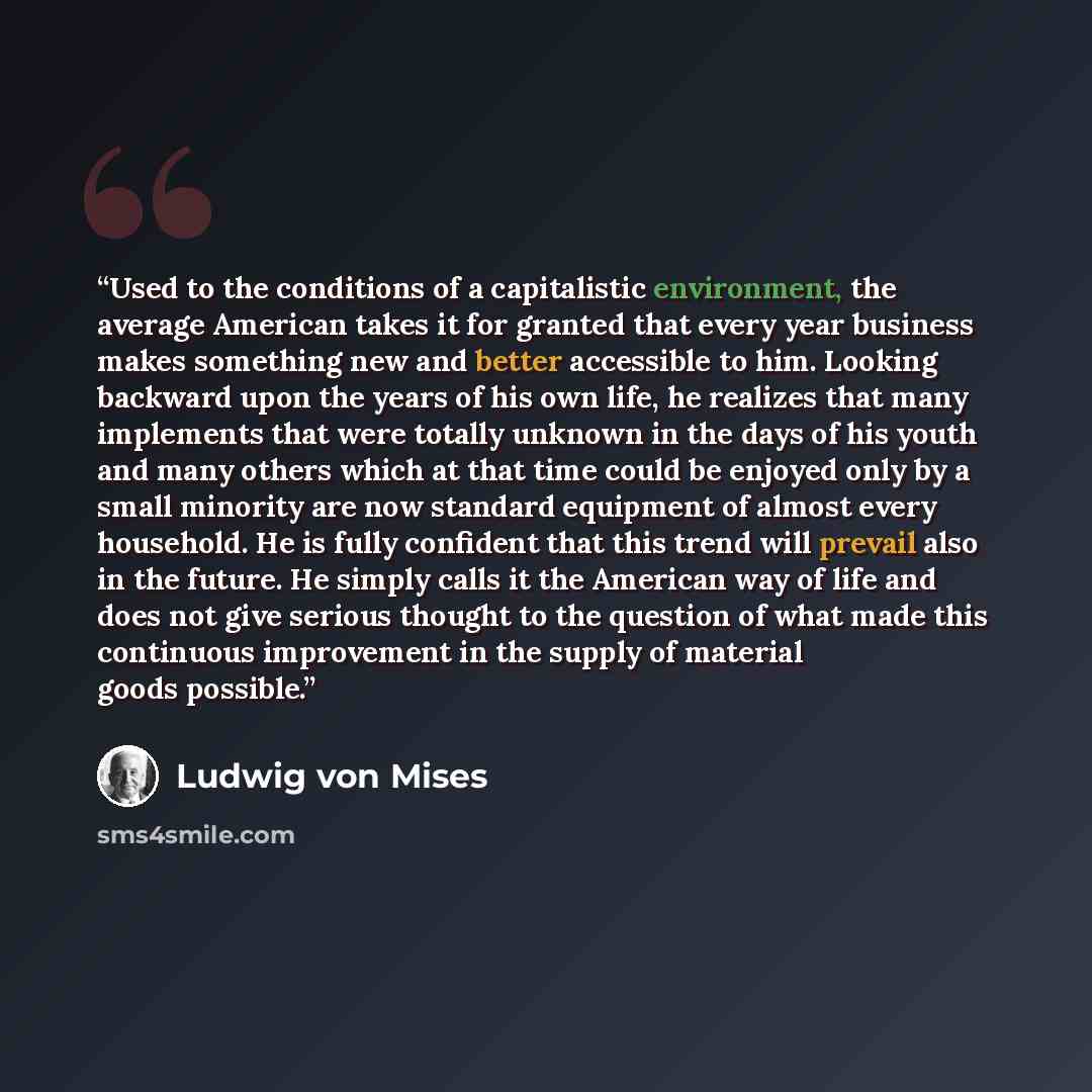 “Used to the conditions of a capitalistic environment, the average American takes it for granted that every year business makes something new and better accessible to him. Looking backward upon the years of his own life, he realizes that many implements that were totally unknown in the days of his…” quote by Ludwig Von Mises