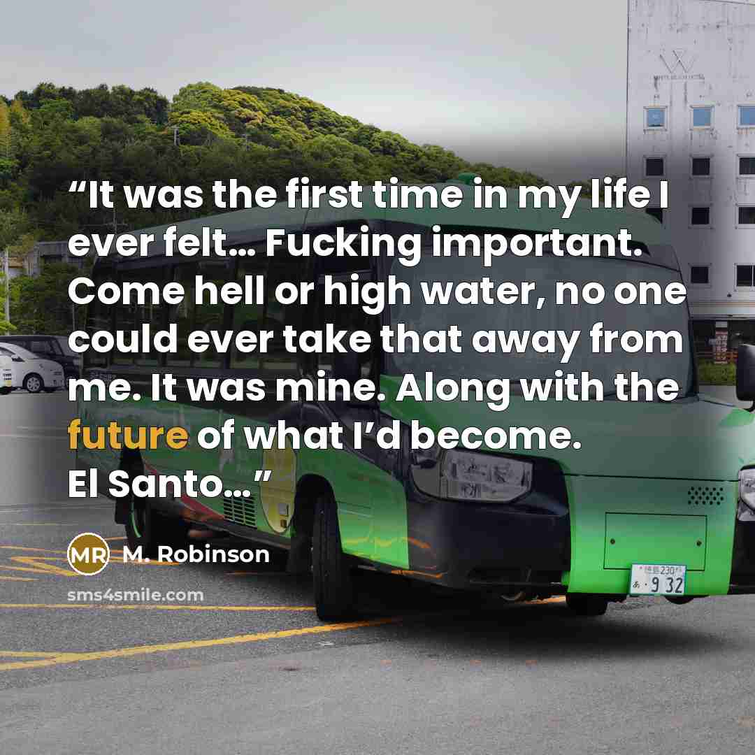 “It was the first time in my life I ever felt… Fucking important. Come hell or high water, no one could ever take that away from me. It was mine. Along with the future of what I’d become. El Santo…” quote by M. Robinson