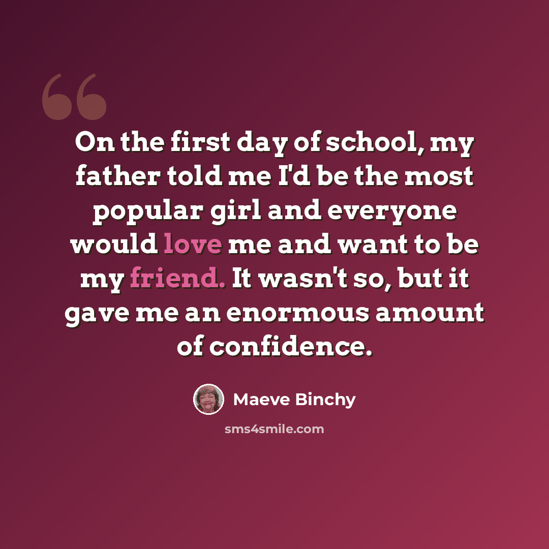 “On the first day of school, my father told me I'd be the most popular girl and everyone would love me and want to be my friend. It wasn't so, but it gave me an enormous amount of confidence.” quote by Maeve Binchy