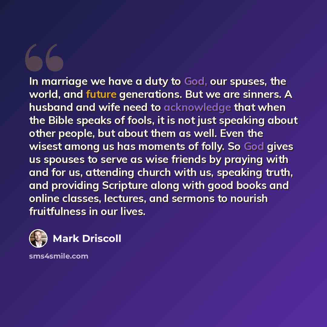 “In marriage we have a duty to God, our spuses, the world, and future generations. But we are sinners. A husband and wife need to acknowledge that when the Bible speaks of fools, it is not just speaking about other people, but about them as well. Even the wisest among us has moments of folly. So…” quote by Mark Driscoll