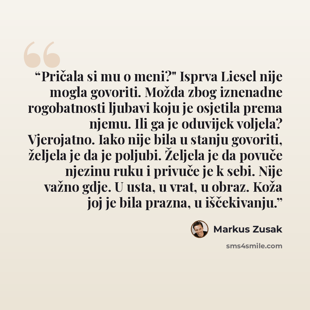 “Pričala si mu o meni?" Isprva Liesel nije mogla govoriti. Možda zbog iznenadne rogobatnosti ljubavi koju je osjetila prema njemu. Ili ga je oduvijek voljela? Vjerojatno. Iako nije bila u stanju govoriti, željela je da je poljubi. Željela je da povuče njezinu ruku i privuče je k sebi. Nije važno…” quote by Markus Zusak
