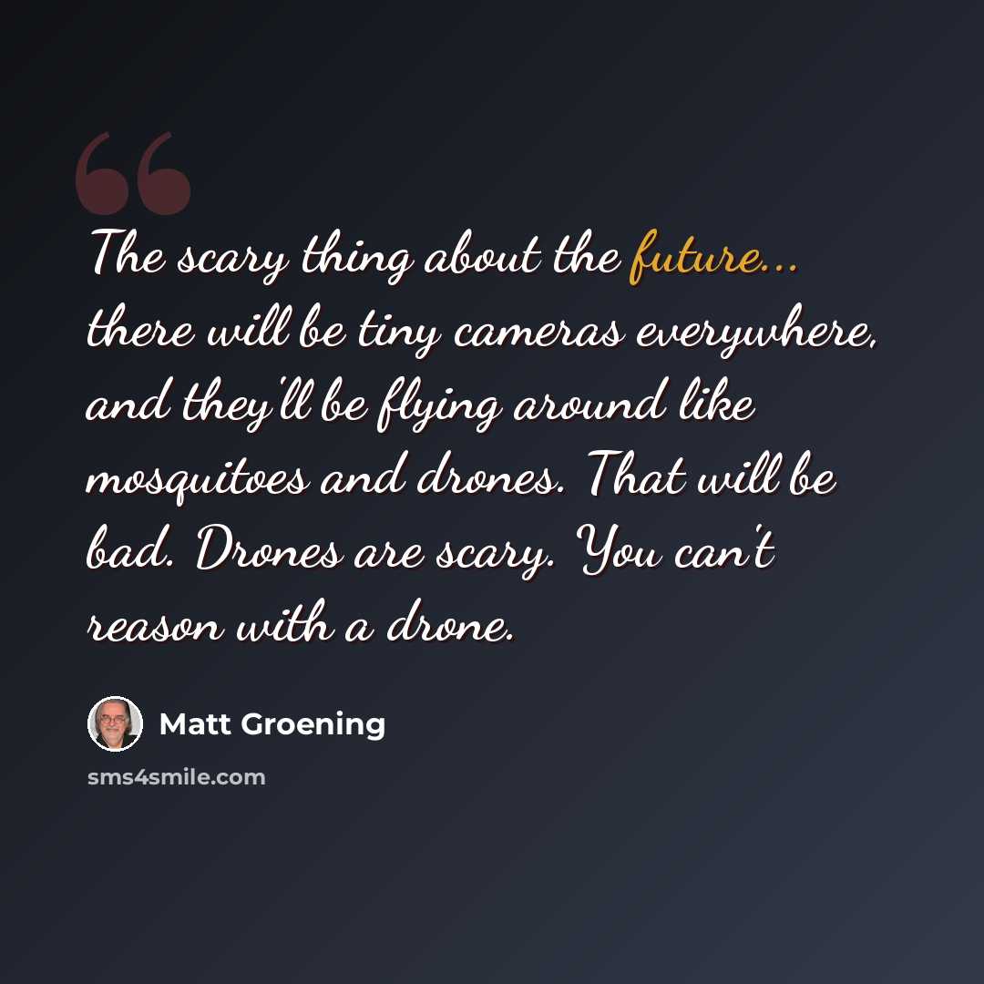 “The scary thing about the future... there will be tiny cameras everywhere, and they'll be flying around like mosquitoes and drones. That will be bad. Drones are scary. You can't reason with a drone.” quote by Matt Groening