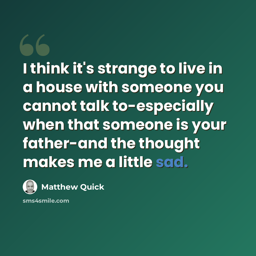 “I think it's strange to live in a house with someone you cannot talk to-especially when that someone is your father-and the thought makes me a little sad.” quote by Matthew Quick