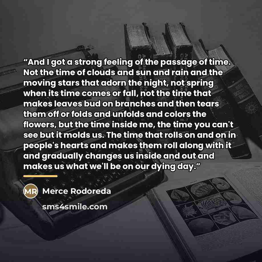 “And I got a strong feeling of the passage of time. Not the time of clouds and sun and rain and the moving stars that adorn the night, not spring when its time comes or fall, not the time that makes leaves bud on branches and then tears them off or folds and unfolds and colors the flowers, but the…” quote by Merce Rodoreda