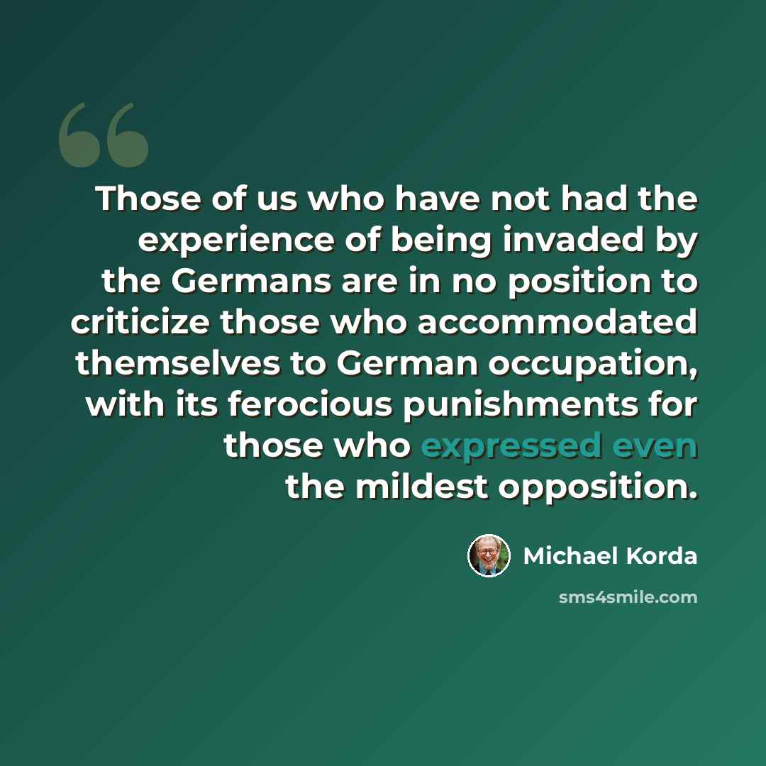 “Those of us who have not had the experience of being invaded by the Germans are in no position to criticize those who accommodated themselves to German occupation, with its ferocious punishments for those who expressed even the mildest opposition.” quote by Michael Korda