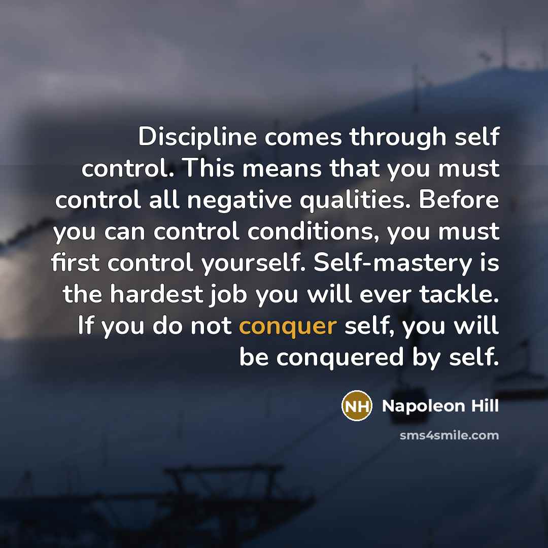 “Discipline comes through self control. This means that you must control all negative qualities. Before you can control conditions, you must first control yourself. Self-mastery is the hardest job you will ever tackle. If you do not conquer self, you will be conquered by self.” quote by Napoleon Hill