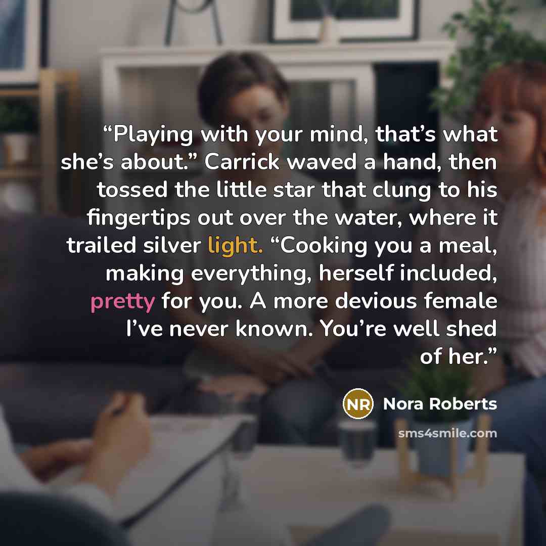 “Playing with your mind, that’s what she’s about.” Carrick waved a hand, then tossed the little star that clung to his fingertips out over the water, where it trailed silver light. “Cooking you a meal, making everything, herself included, pretty for you. A more devious female I’ve never known…” quote by Nora Roberts