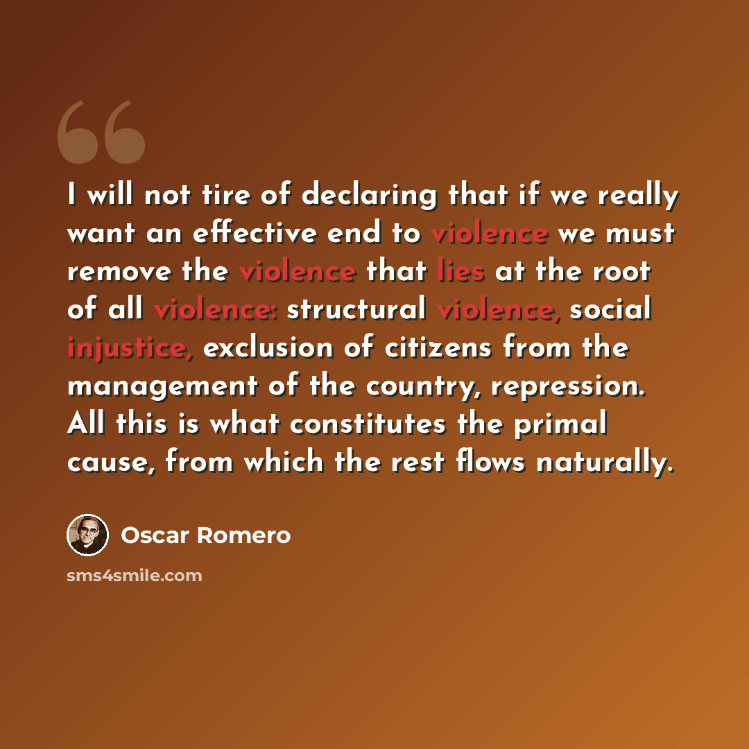 “I will not tire of declaring that if we really want an effective end to violence we must remove the violence that lies at the root of all violence: structural violence, social injustice, exclusion of citizens from the management of the country, repression. All this is what constitutes the primal…” quote by Oscar Romero