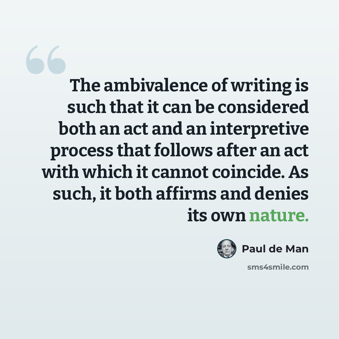 “The ambivalence of writing is such that it can be considered both an act and an interpretive process that follows after an act with which it cannot coincide. As such, it both affirms and denies its own nature.” quote by Paul de Man