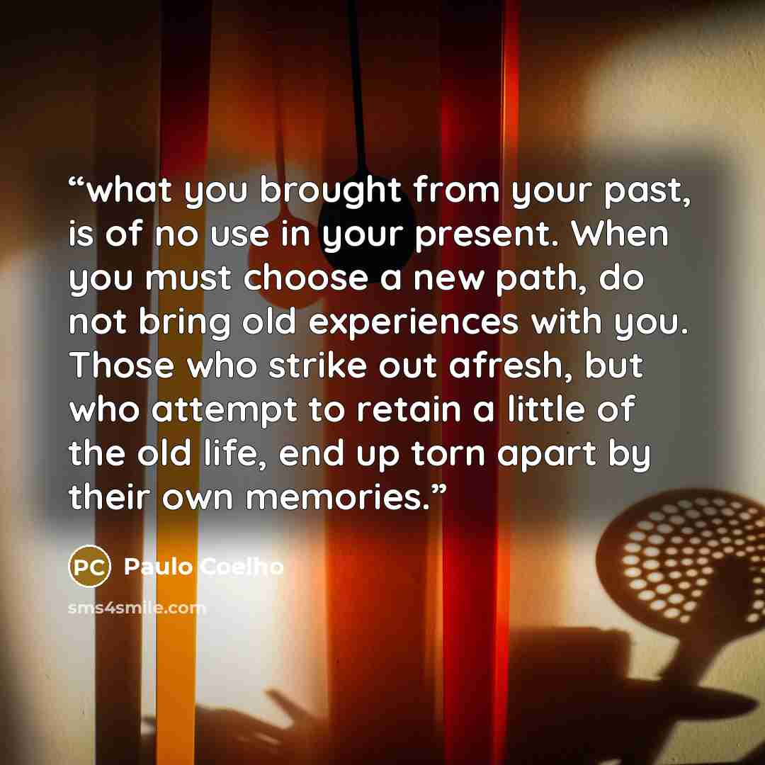 “what you brought from your past, is of no use in your present. When you must choose a new path, do not bring old experiences with you. Those who strike out afresh, but who attempt to retain a little of the old life, end up torn apart by their own memories.” quote by Paulo Coelho