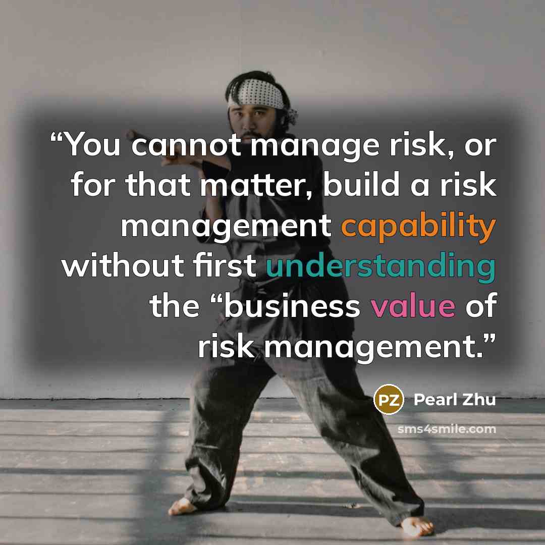 “You cannot manage risk, or for that matter, build a risk management capability without first understanding the “business value of risk management.” quote by Pearl Zhu