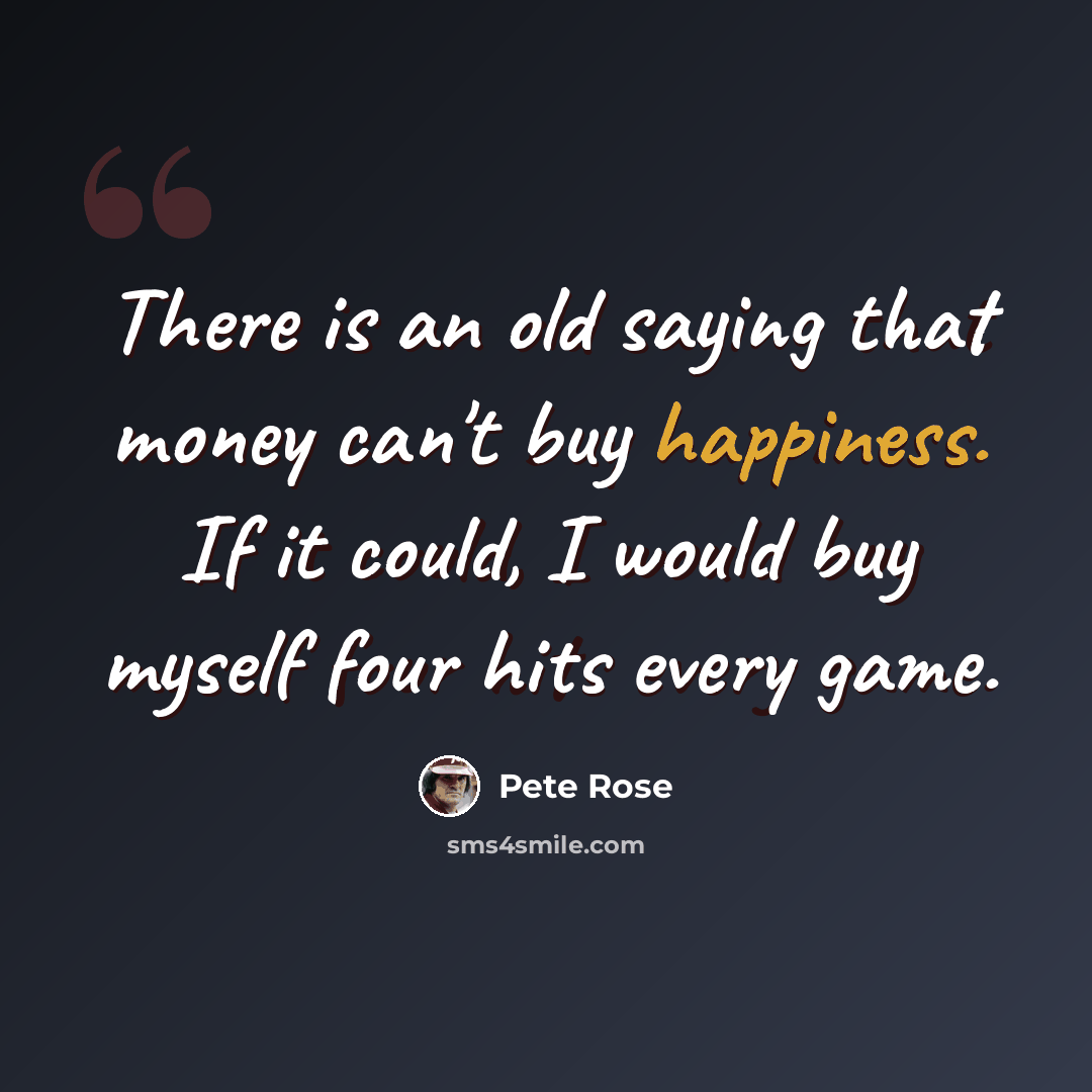 “There is an old saying that money can't buy happiness. If it could, I would buy myself four hits every game.” quote by Pete Rose