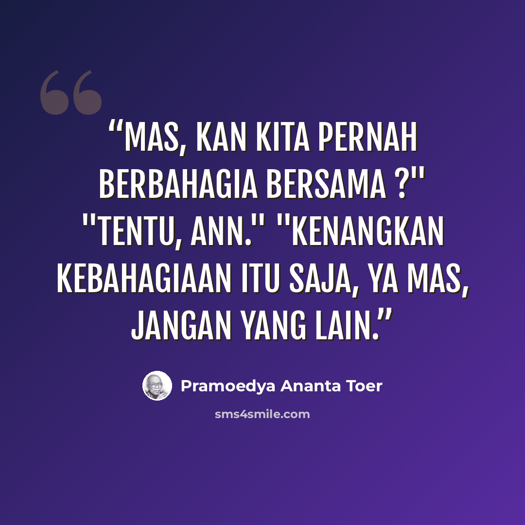 “Mas, kan kita pernah berbahagia bersama ?" "Tentu, Ann." "Kenangkan kebahagiaan itu saja, ya Mas, jangan yang lain.” quote by Pramoedya Ananta Toer