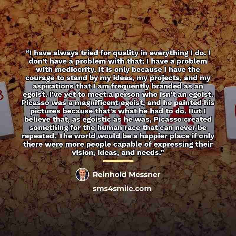 “I have always tried for quality in everything I do. I don't have a problem with that; I have a problem with mediocrity. It is only because I have the courage to stand by my ideas, my projects, and my aspirations that I am frequently branded as an egoist. I've yet to meet a person who isn't an…” quote by Reinhold Messner