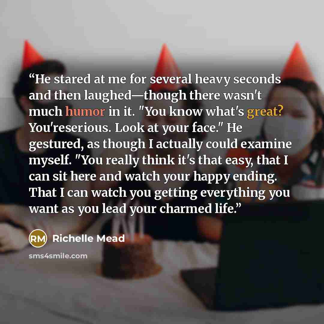 “He stared at me for several heavy seconds and then laughed—though there wasn't much humor in it. "You know what's great? You'reserious. Look at your face." He gestured, as though I actually could examine myself. "You really think it's that easy, that I can sit here and watch your happy ending…” quote by Richelle Mead