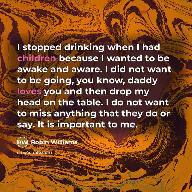 “I stopped drinking when I had children because I wanted to be awake and aware. I did not want to be going, you know, daddy loves you and then drop my head on the table. I do not want to miss anything that they do or say. It is important to me.” quote by Robin Williams