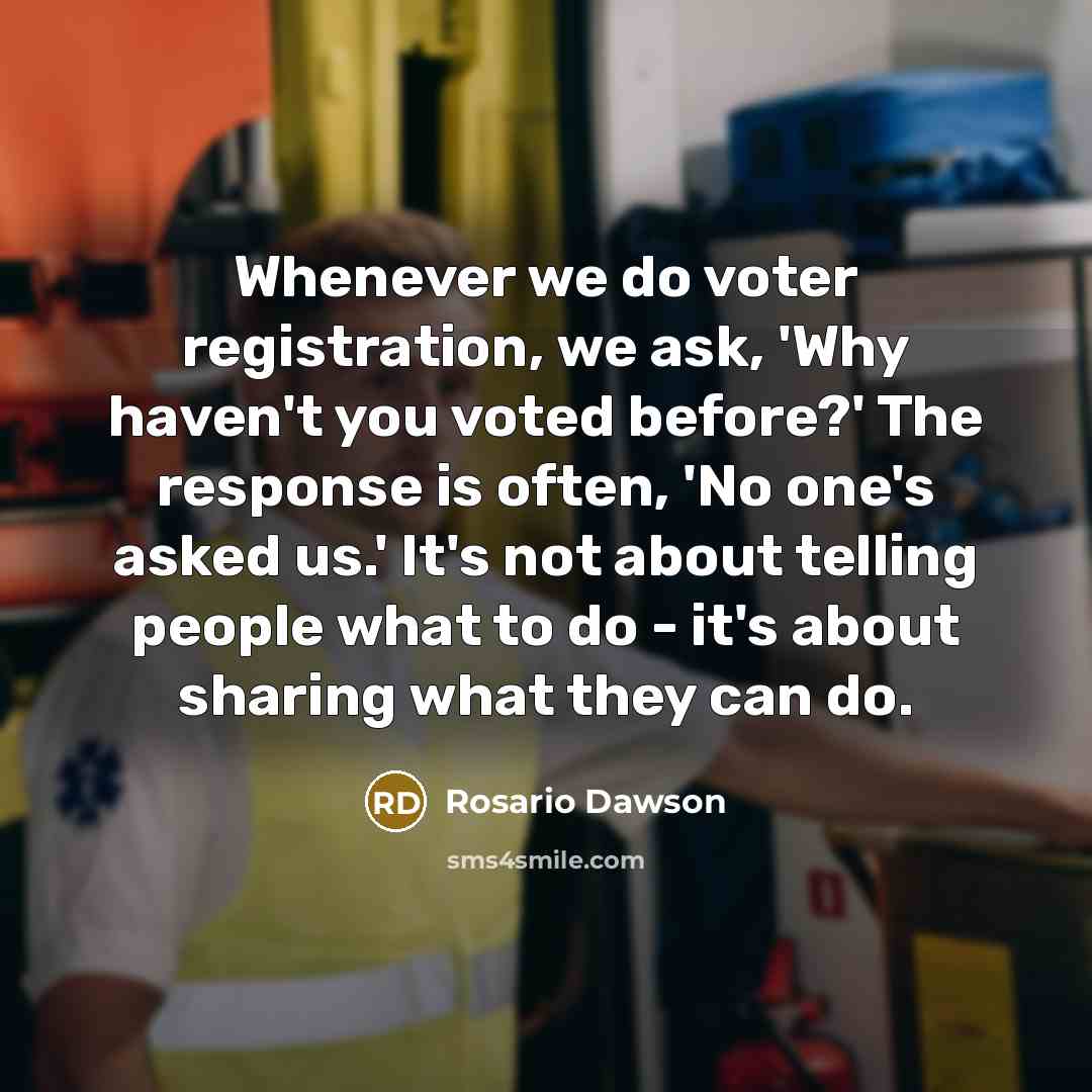 “Whenever we do voter registration, we ask, 'Why haven't you voted before?' The response is often, 'No one's asked us.' It's not about telling people what to do - it's about sharing what they can do.” quote by Rosario Dawson