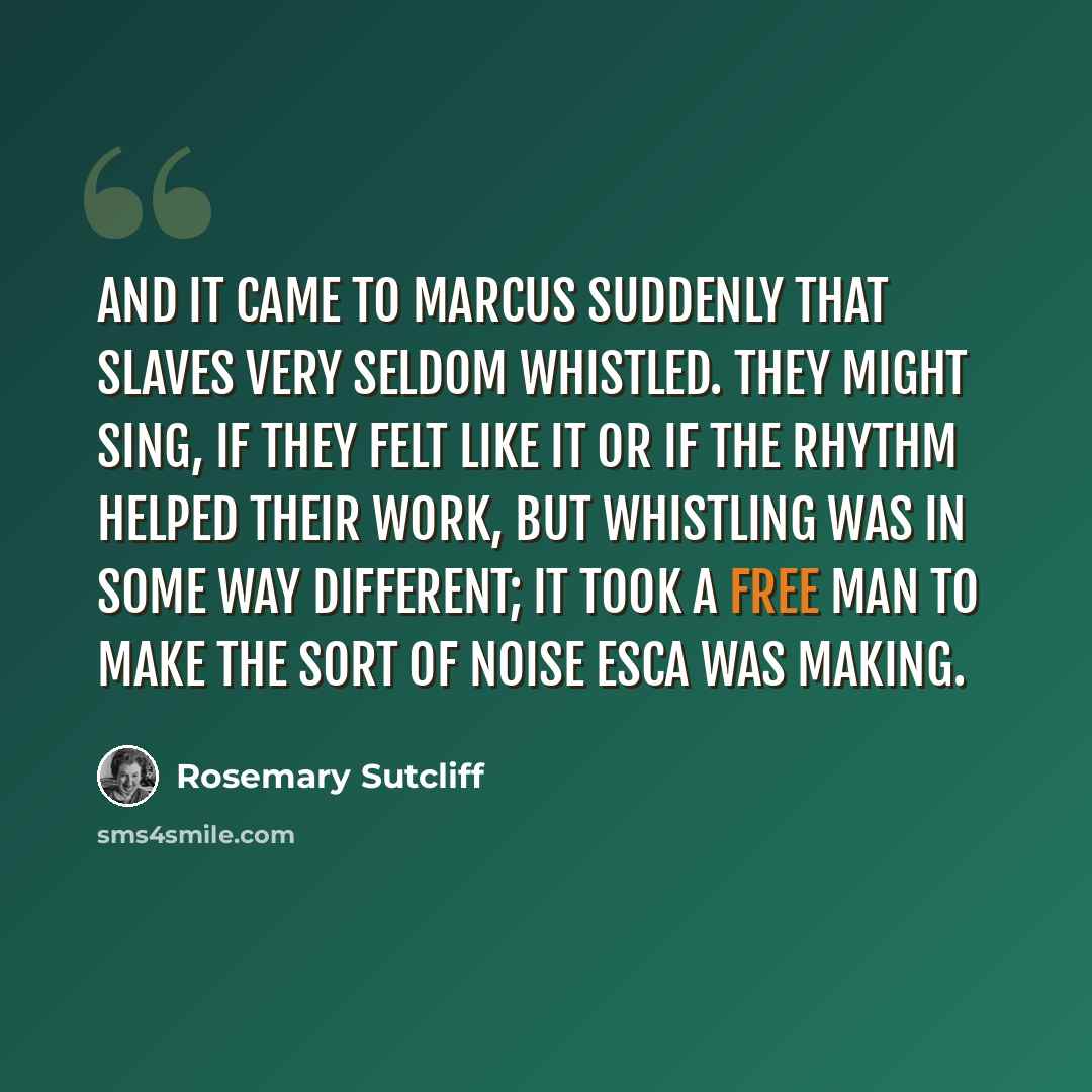 “And it came to Marcus suddenly that slaves very seldom whistled. They might sing, if they felt like it or if the rhythm helped their work, but whistling was in some way different; it took a free man to make the sort of noise Esca was making.” quote by Rosemary Sutcliff