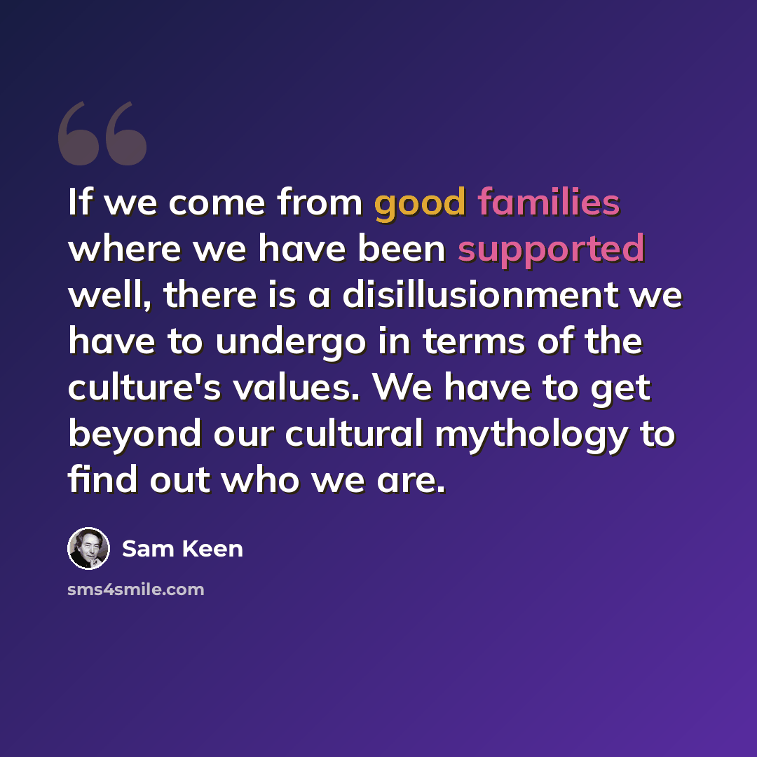 “If we come from good families where we have been supported well, there is a disillusionment we have to undergo in terms of the culture's values. We have to get beyond our cultural mythology to find out who we are.” quote by Sam Keen