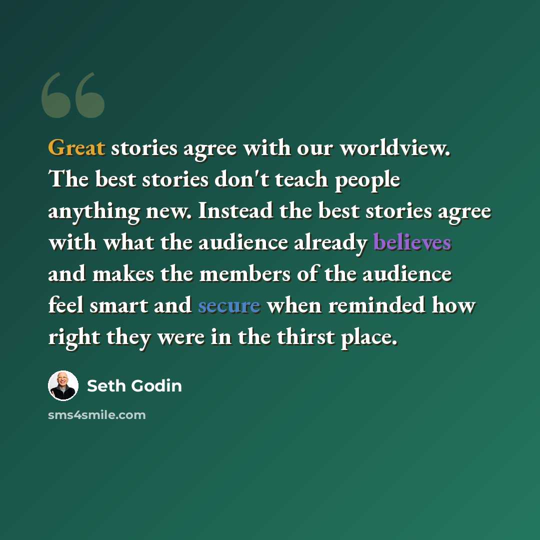 “Great stories agree with our worldview. The best stories don't teach people anything new. Instead the best stories agree with what the audience already believes and makes the members of the audience feel smart and secure when reminded how right they were in the thirst place.” quote by Seth Godin