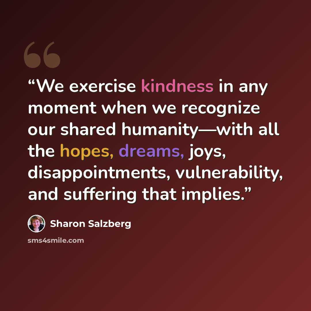 “We exercise kindness in any moment when we recognize our shared humanity—with all the hopes, dreams, joys, disappointments, vulnerability, and suffering that implies.” quote by Sharon Salzberg