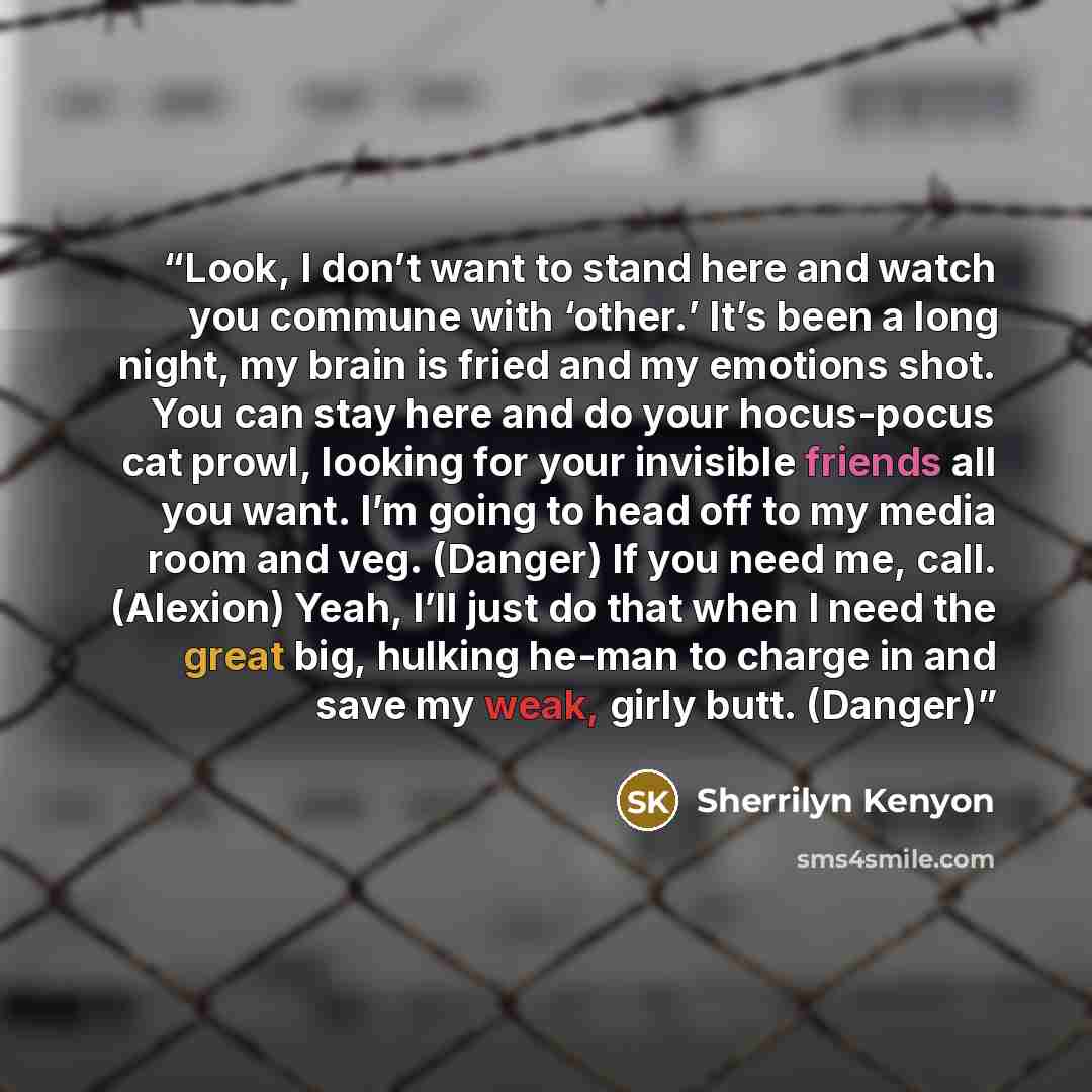 “Look, I don’t want to stand here and watch you commune with ‘other.’ It’s been a long night, my brain is fried and my emotions shot. You can stay here and do your hocus-pocus cat prowl, looking for your invisible friends all you want. I’m going to head off to my media room and veg. (Danger) If you…” quote by Sherrilyn Kenyon