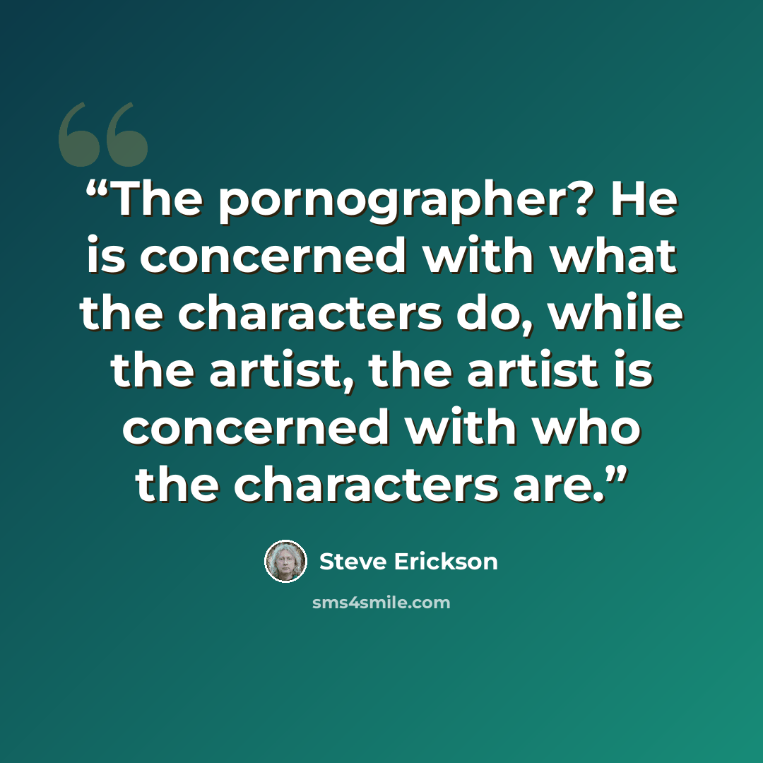 “The pornographer? He is concerned with what the characters do, while the artist, the artist is concerned with who the characters are.” quote by Steve Erickson